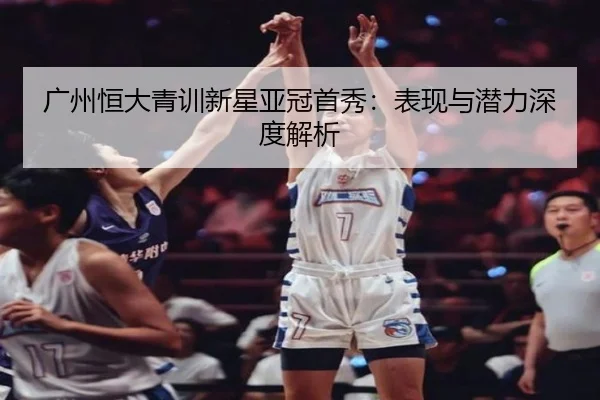 广州恒大青训新星亚冠首秀：表现与潜力深度解析